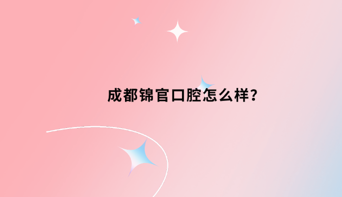 成都錦官口腔怎么樣？不錯牙好一生網(wǎng)