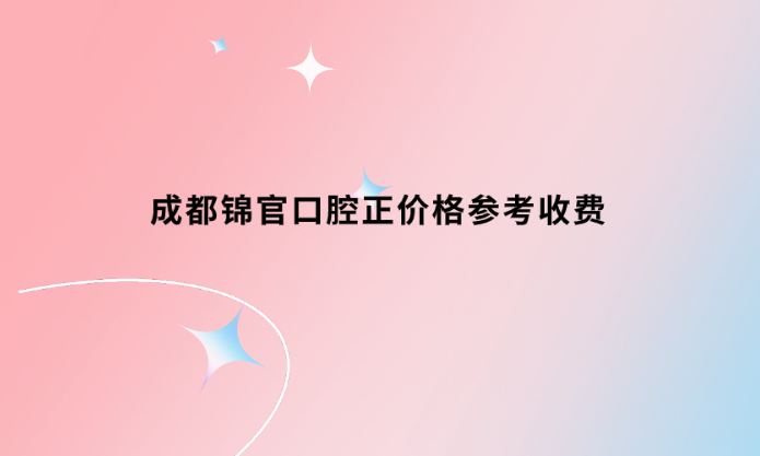 成都錦官口腔正畸價格參考收費標準