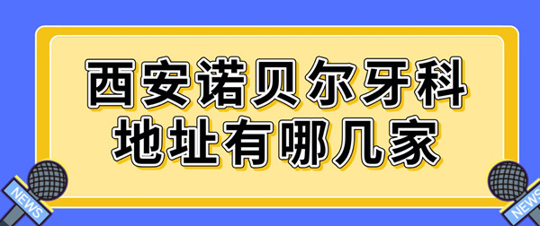 西安諾貝爾牙科地址有哪幾家?5家含雁塔/高新/未央店地址及電話