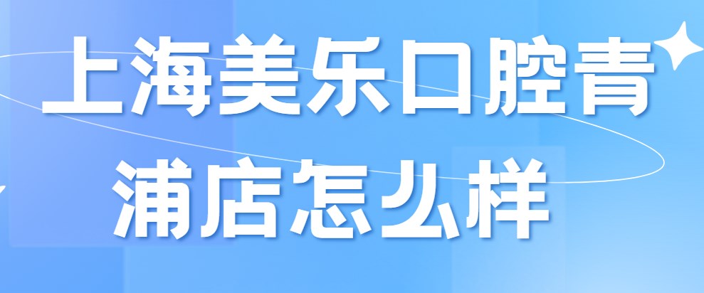 上海美樂(lè)口腔青浦店怎么樣?醫(yī)院簡(jiǎn)介/價(jià)格表/地址告知