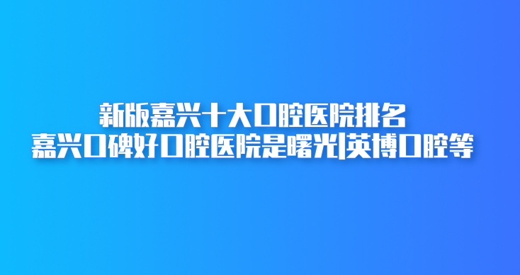 新版嘉興十大口腔醫院排名:嘉興口碑好口腔醫院是曙光|英博口腔等