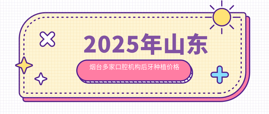 2025年山東煙臺多家口腔機構后牙種植價(jià)格揭秘：韓雷萊陽(yáng)至益順海全解析