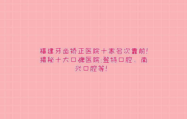福建牙齒矯正醫院十家名次靠前!揭秘十大口碑醫院:登特口腔、南興口腔等！