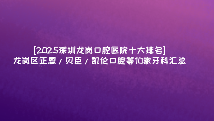 [2025深圳龍崗口腔醫院十大排名]龍崗區正恩/貝臣/凱倫口腔等10家牙科匯總