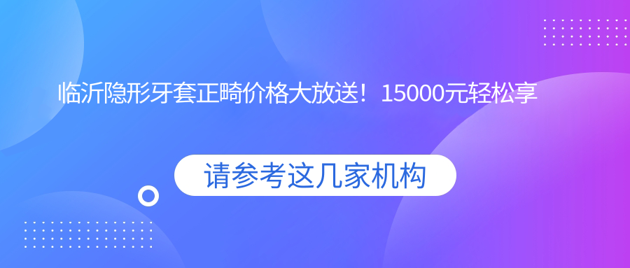 臨沂隱形牙套正畸價(jià)格大放送！15000元輕松享受矯正之旅