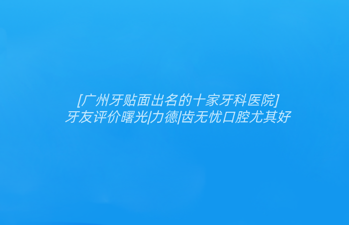 [廣州牙貼面出名的十家牙科醫(yī)院]牙友評價曙光|力德|齒無憂口腔尤其好