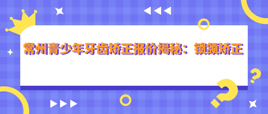 常州青少年牙齒矯正報價(jià)揭秘：鎖頜矯正僅需100