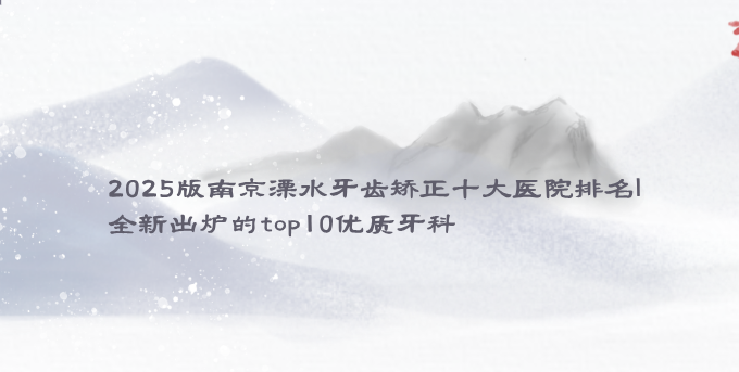 2025南京溧水牙齒矯正十大醫院排名|全新出爐的top10優(yōu)質(zhì)牙科