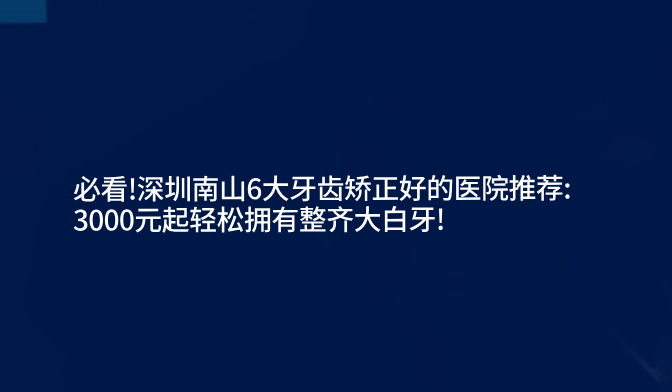 必看!深圳南山6大牙齒矯正好的醫院推薦:3000元起輕松擁有整齊大白牙!