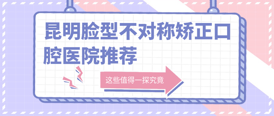 昆明臉型不對稱(chēng)矯正口腔醫院推薦
