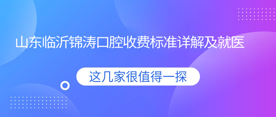 山東臨沂錦濤口腔收費標準詳解及就醫地址一覽