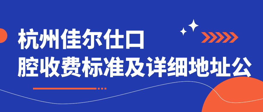 杭州佳爾仕口腔收費標準及詳細地址公布，附全新醫院價(jià)格表一覽