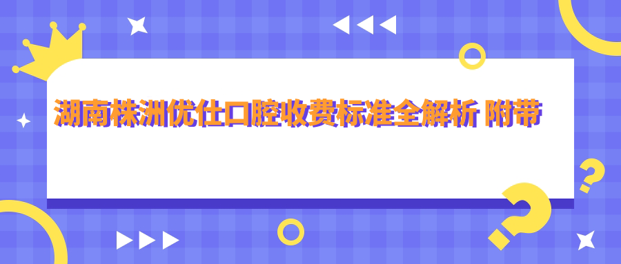 湖南株洲優(yōu)仕口腔收費標準全解析 附帶詳細醫院地址信息