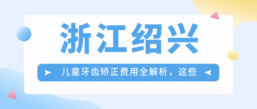 浙江紹興兒童牙齒矯正費用全解析，這些知名牙科診所收費標準大比拼：金博、杭牙集團越城、辰葉等