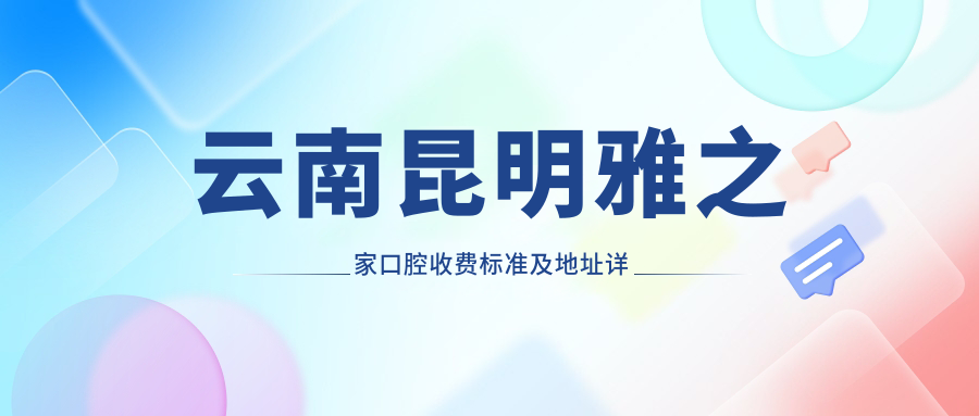 云南昆明雅之家口腔收費標準及地址詳解，高性?xún)r(jià)比好口碑值得選擇
