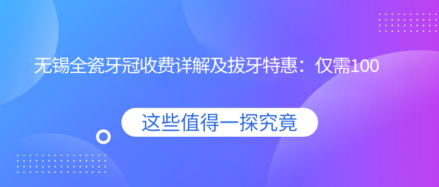 無(wú)錫全瓷牙冠收費詳解及拔牙特惠：僅需100元體驗專(zhuān)業(yè)口腔服務(wù)