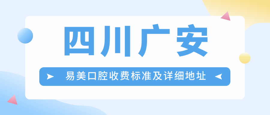 四川廣安易美口腔收費標準及詳細地址公布，內含最新服務(wù)項目?jì)r(jià)格表