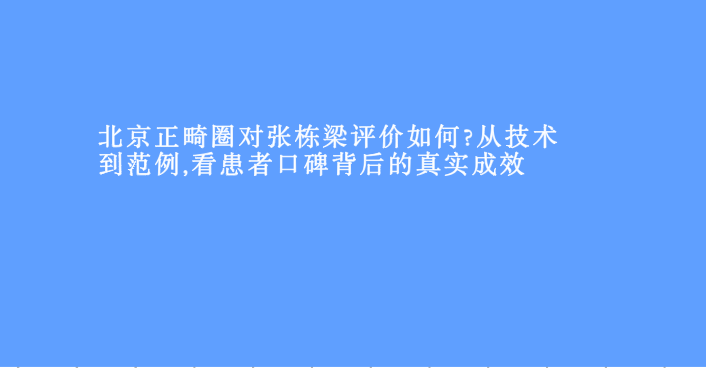 北京正畸圈對張棟梁評價(jià)如何?從技術(shù)到范例,看患者口碑背后的真實(shí)成效