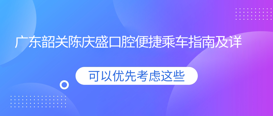 廣東韶關(guān)陳慶盛口腔便捷乘車(chē)指南及詳細地址一文覽盡