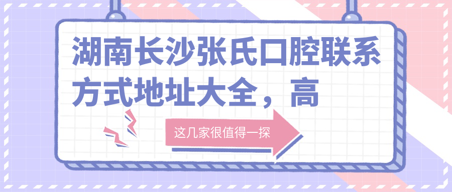 湖南長(cháng)沙張氏口腔聯(lián)系方式地址大全，高性?xún)r(jià)比好口碑值得信賴(lài)