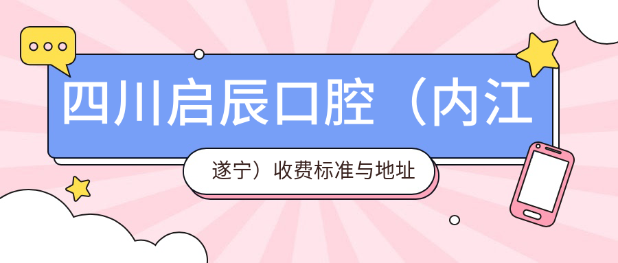 四川啟辰口腔（內江遂寧）收費標準與地址一覽，性?xún)r(jià)比高口碑好評不斷
