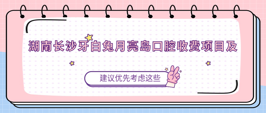 湖南長沙牙白兔月亮島口腔收費項目及地址詳解，附最新價格表一覽