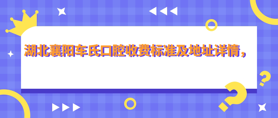湖北襄陽(yáng)車(chē)氏口腔收費標準及地址詳情，附最新牙齒治療價(jià)格表