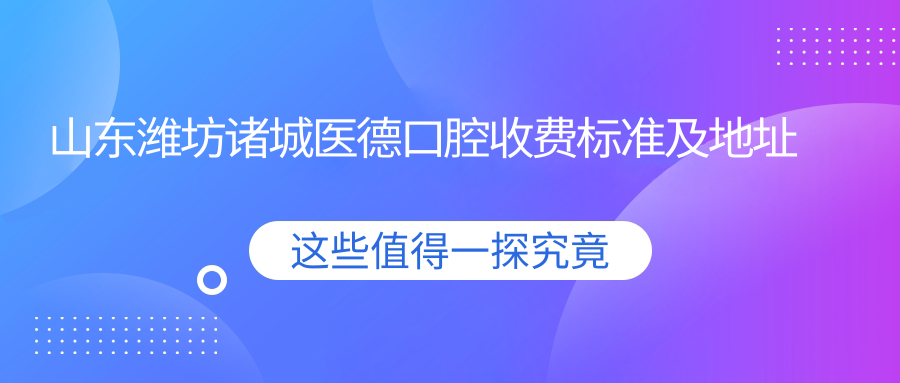 山東濰坊諸城醫德口腔收費標準及地址詳解，附最新項目?jì)r(jià)格表