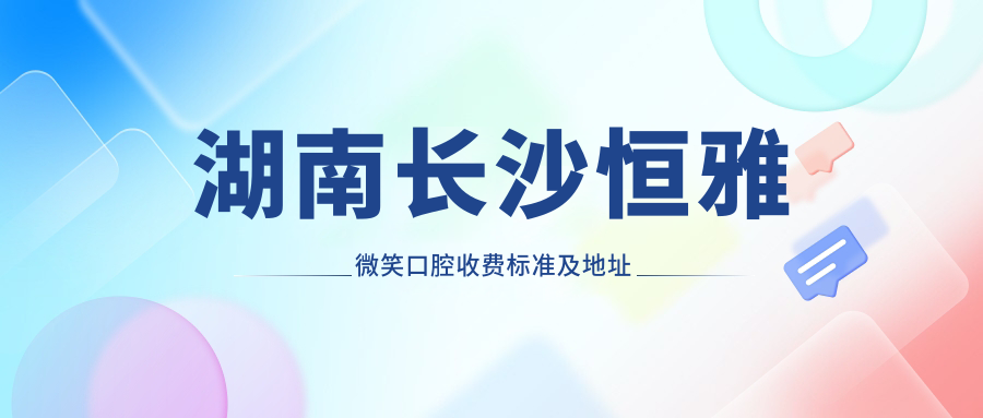 湖南長(cháng)沙恒雅微笑口腔收費標準及地址詳情，附恒雅口腔價(jià)格表一覽