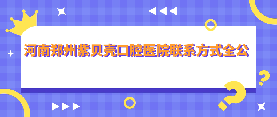 河南鄭州紫貝殼口腔醫院聯(lián)系方式全公開(kāi)，文中詳述醫院具體地址
