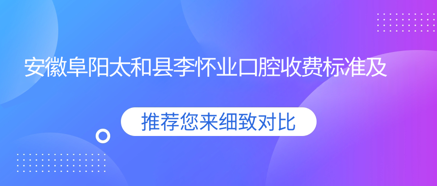 安徽阜陽(yáng)太和縣李懷業(yè)口腔收費標準及地址詳解，高性?xún)r(jià)比好口碑值得選擇