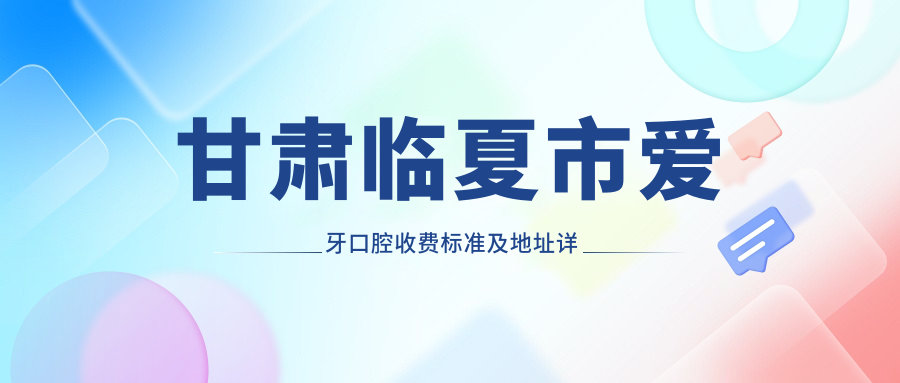 甘肅臨夏市愛(ài)牙口腔收費標準及地址詳解，高性?xún)r(jià)比好口碑就醫選擇
