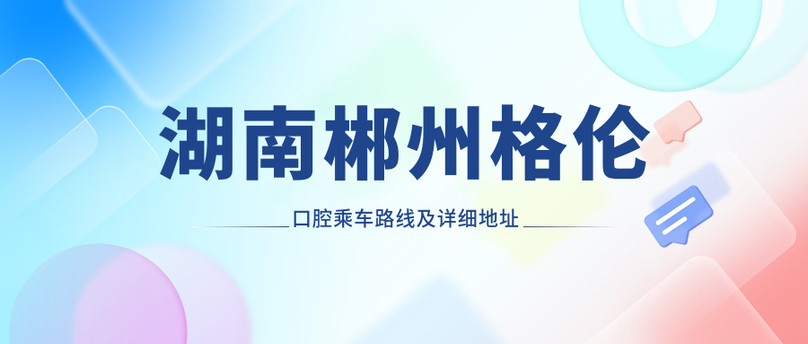 湖南郴州格倫口腔乘車(chē)路線(xiàn)及詳細地址指南，高性?xún)r(jià)比好口碑優(yōu)選就醫地