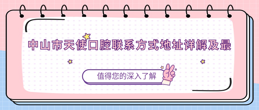 中山市天使口腔聯(lián)系方式地址詳解及最新項目?jì)r(jià)格表一覽