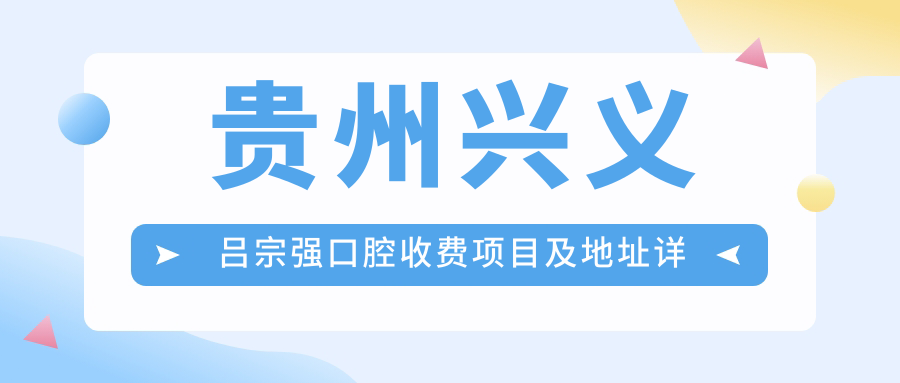 貴州興義呂宗強口腔收費項目及地址詳解，附最新口腔治療價(jià)格表