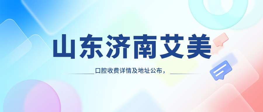 山東濟南艾美口腔收費詳情及地址公布，內含最新項目?jì)r(jià)格表一覽