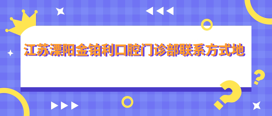 江蘇溧陽(yáng)金鉑利口腔門(mén)診部聯(lián)系方式地址詳解，高性?xún)r(jià)比好口碑就醫優(yōu)選地