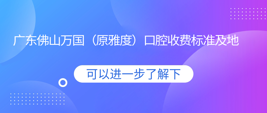 廣東佛山萬(wàn)國（原雅度）口腔收費標準及地址詳解，內含醫院最新價(jià)格表