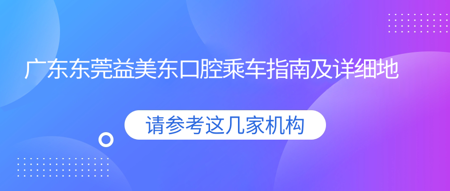 廣東東莞益美東口腔乘車(chē)指南及詳細地址，高性?xún)r(jià)比好口碑值得前往