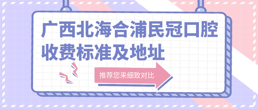廣西北海合浦民冠口腔收費標準及地址詳情，附民冠口腔價(jià)格表一覽