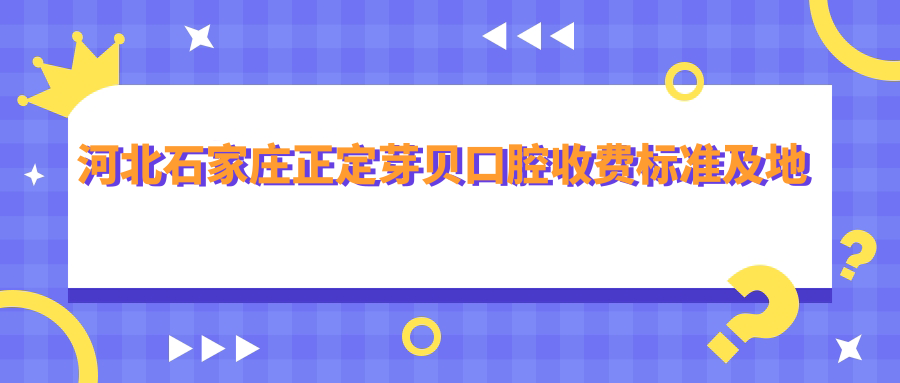 河北石家莊正定芽貝口腔收費標準及地址詳解，附最新項目?jì)r(jià)格表