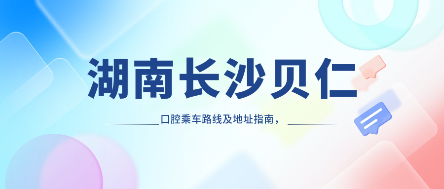 湖南长沙贝仁口腔乘车路线及地址指南，高性价比好口碑就医选择