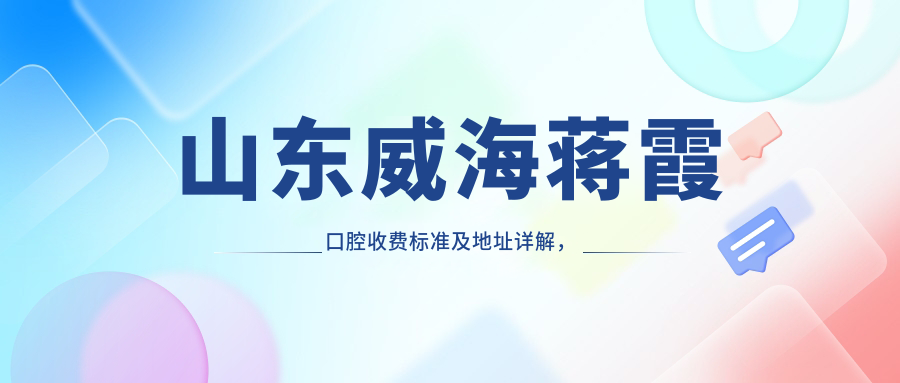 山東威海蔣霞口腔收費標準及地址詳解，高性價比好口碑值得信賴