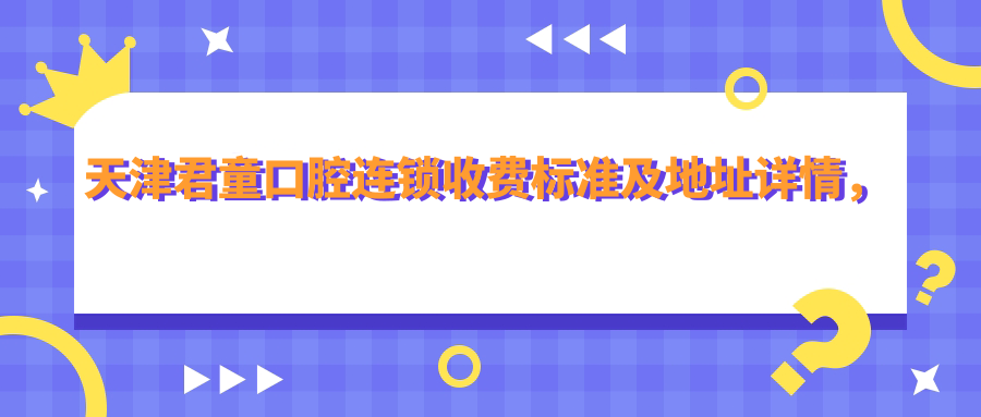 天津君童口腔连锁收费标准及地址详情,高性价比好口碑值得信赖