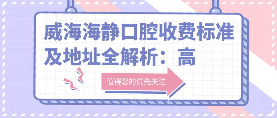 威海海靜口腔收費(fèi)標(biāo)準(zhǔn)及地址全解析：高性價比好口碑的口腔診療選擇