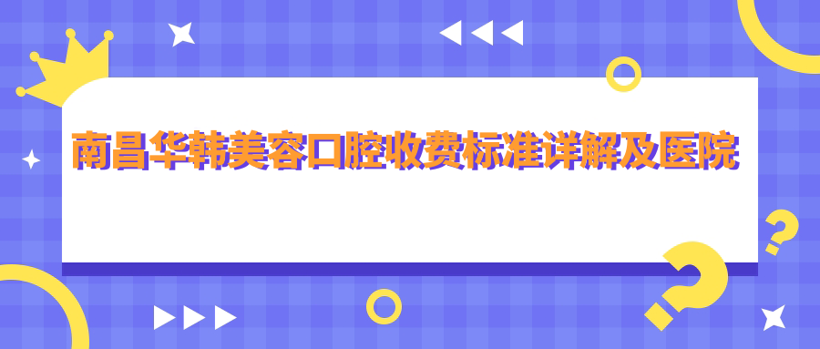 南昌華韓美容口腔收費標(biāo)準(zhǔn)詳解及醫(yī)院地址指南