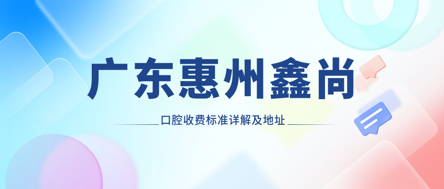 廣東惠州鑫尚口腔收費(fèi)標(biāo)準(zhǔn)詳解及地址指南：一站式獲取最新價格表