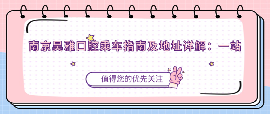 南京昊雅口腔乘車(chē)指南及地址詳解：一站式了解就診路線(xiàn)與費用詳情