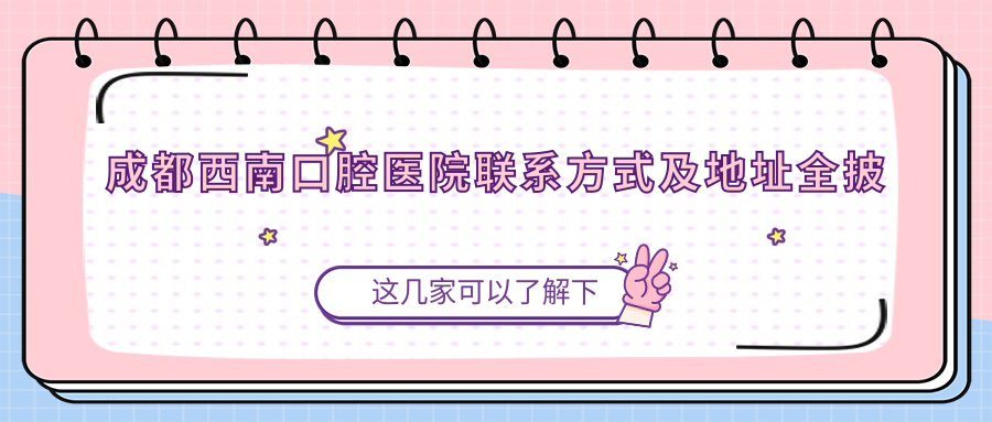 成都西南口腔医院联系方式及地址全披露:高性价比好口碑的口腔治疗首选
