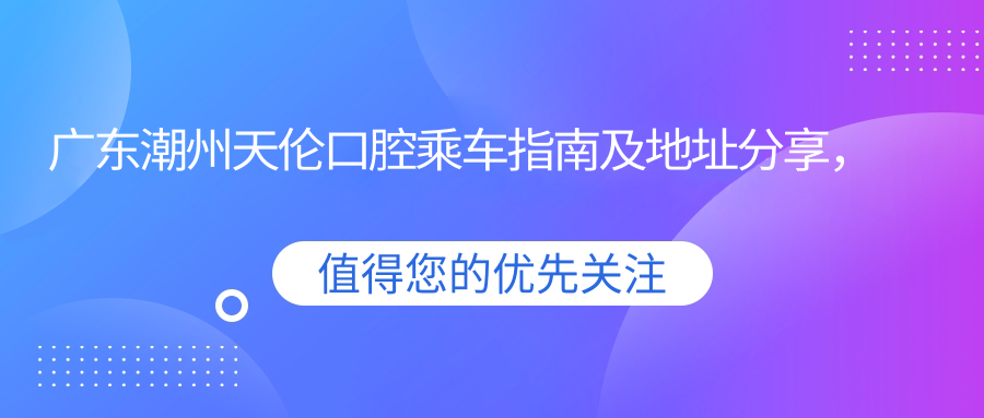 廣東潮州天倫口腔乘車(chē)指南及地址分享，高性?xún)r(jià)比好口碑口腔醫院推薦
